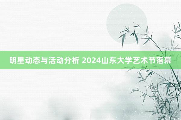 明星动态与活动分析 2024山东大学艺术节落幕