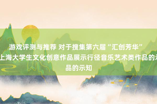 游戏评测与推荐 对于搜集第六届“汇创芳华”  ——上海大学生文化创意作品展示行径音乐艺术类作品的示知