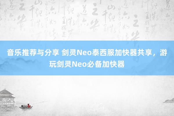 音乐推荐与分享 剑灵Neo泰西服加快器共享，游玩剑灵Neo必备加快器