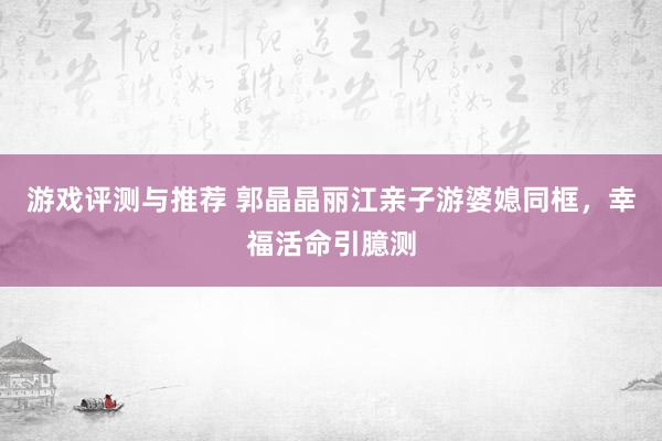 游戏评测与推荐 郭晶晶丽江亲子游婆媳同框，幸福活命引臆测