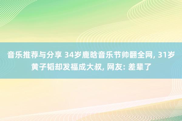 音乐推荐与分享 34岁鹿晗音乐节帅翻全网, 31岁黄子韬却发福成大叔, 网友: 差辈了