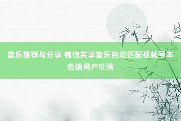 音乐推荐与分享 微信共享音乐自动匹配视频号本色援用户吐槽