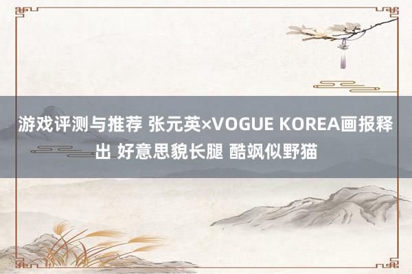 游戏评测与推荐 张元英×VOGUE KOREA画报释出 好意思貌长腿 酷飒似野猫