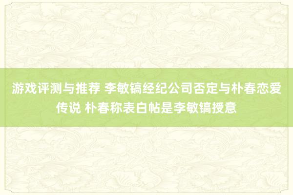 游戏评测与推荐 李敏镐经纪公司否定与朴春恋爱传说 朴春称表白帖是李敏镐授意