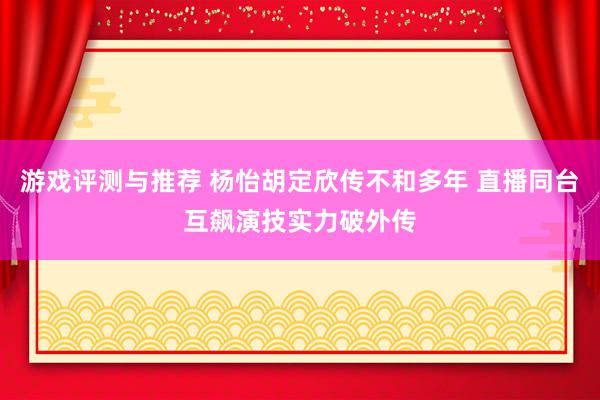 游戏评测与推荐 杨怡胡定欣传不和多年 直播同台互飙演技实力破外传