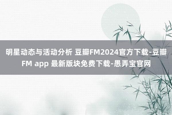 明星动态与活动分析 豆瓣FM2024官方下载-豆瓣FM app 最新版块免费下载-愚弄宝官网