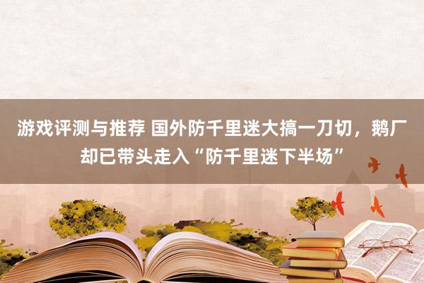 游戏评测与推荐 国外防千里迷大搞一刀切，鹅厂却已带头走入“防千里迷下半场”