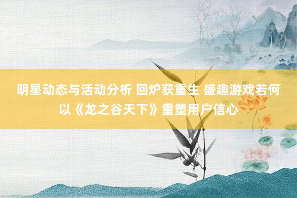 明星动态与活动分析 回炉获重生 盛趣游戏若何以《龙之谷天下》重塑用户信心