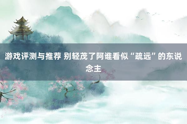 游戏评测与推荐 别轻茂了阿谁看似“疏远”的东说念主