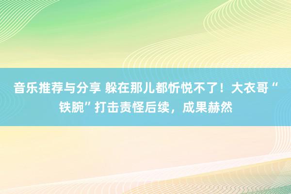 音乐推荐与分享 躲在那儿都忻悦不了！大衣哥“铁腕”打击责怪后续，成果赫然