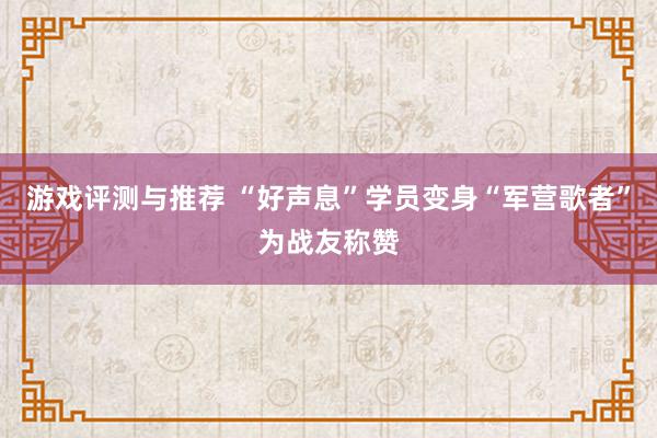 游戏评测与推荐 “好声息”学员变身“军营歌者”为战友称赞