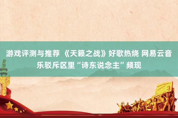 游戏评测与推荐 《天籁之战》好歌热烧 网易云音乐驳斥区里“诗东说念主”频现