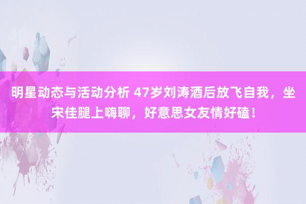 明星动态与活动分析 47岁刘涛酒后放飞自我，坐宋佳腿上嗨聊，好意思女友情好磕！