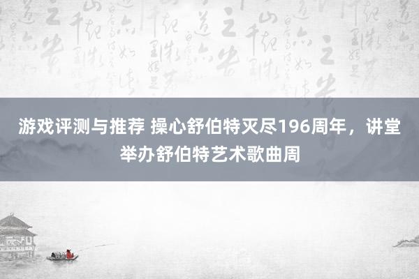 游戏评测与推荐 操心舒伯特灭尽196周年，讲堂举办舒伯特艺术歌曲周