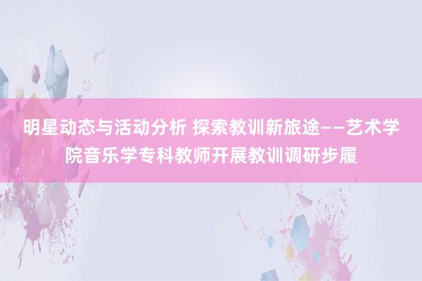 明星动态与活动分析 探索教训新旅途——艺术学院音乐学专科教师开展教训调研步履