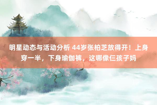 明星动态与活动分析 44岁张柏芝放得开！上身穿一半，下身瑜伽裤，这哪像仨孩子妈