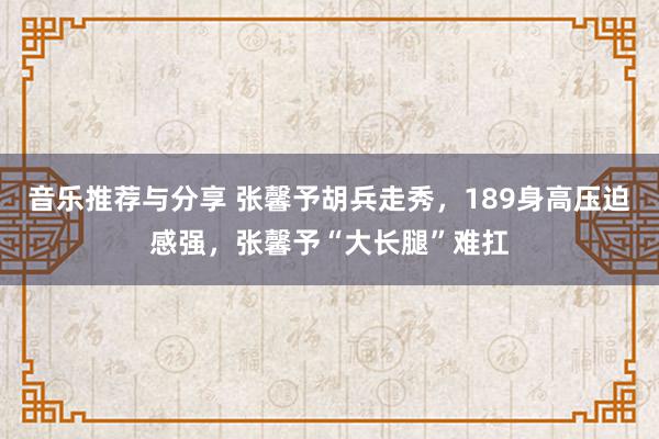 音乐推荐与分享 张馨予胡兵走秀，189身高压迫感强，张馨予“大长腿”难扛