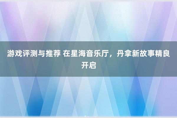 游戏评测与推荐 在星海音乐厅，丹拿新故事精良开启