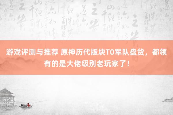 游戏评测与推荐 原神历代版块T0军队盘货，都领有的是大佬级别老玩家了！