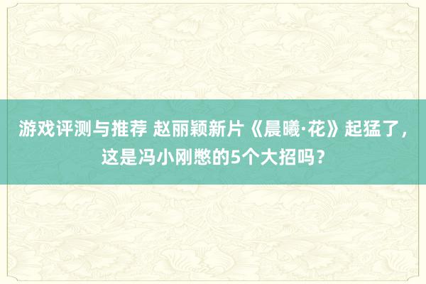 游戏评测与推荐 赵丽颖新片《晨曦·花》起猛了，这是冯小刚憋的5个大招吗？