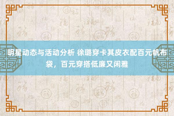 明星动态与活动分析 徐璐穿卡其皮衣配百元帆布袋，百元穿搭低廉又闲雅