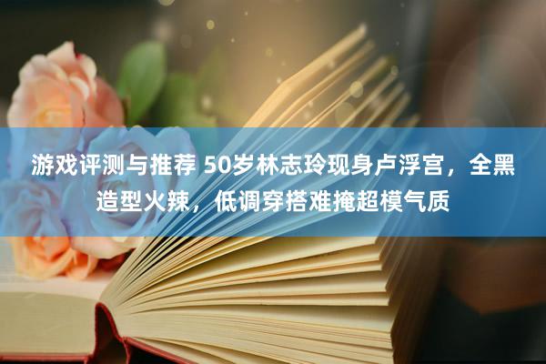 游戏评测与推荐 50岁林志玲现身卢浮宫，全黑造型火辣，低调穿搭难掩超模气质