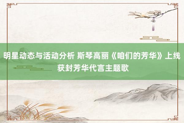 明星动态与活动分析 斯琴高丽《咱们的芳华》上线 获封芳华代言主题歌