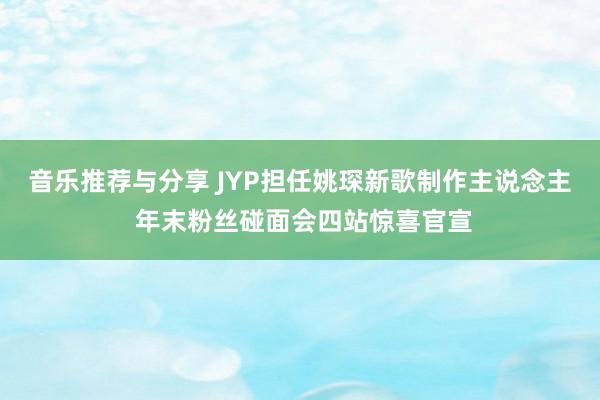 音乐推荐与分享 JYP担任姚琛新歌制作主说念主 年末粉丝碰面会四站惊喜官宣