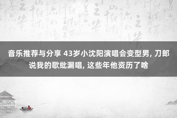 音乐推荐与分享 43岁小沈阳演唱会变型男, 刀郎说我的歌纰漏唱, 这些年他资历了啥