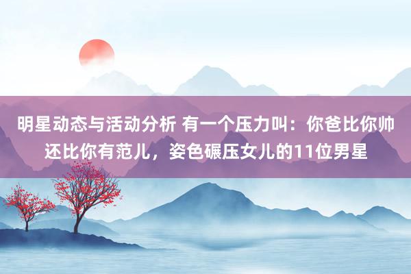 明星动态与活动分析 有一个压力叫：你爸比你帅还比你有范儿，姿色碾压女儿的11位男星