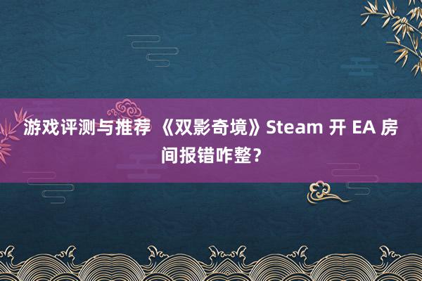 游戏评测与推荐 《双影奇境》Steam 开 EA 房间报错咋整？