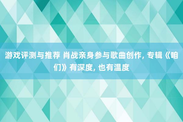 游戏评测与推荐 肖战亲身参与歌曲创作, 专辑《咱们》有深度, 也有温度