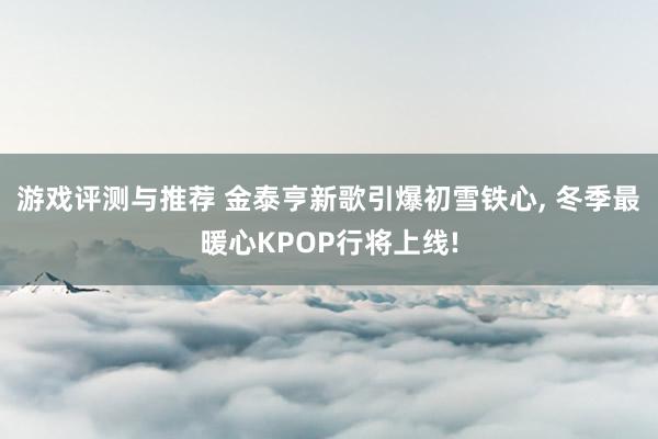 游戏评测与推荐 金泰亨新歌引爆初雪铁心, 冬季最暖心KPOP行将上线!