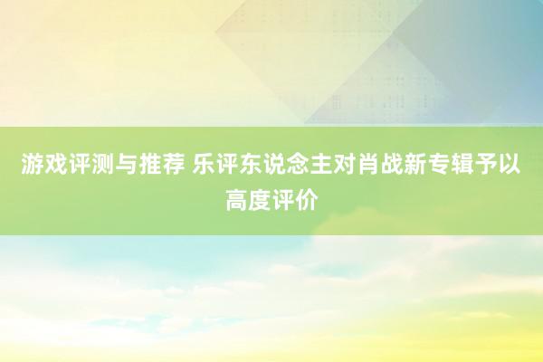 游戏评测与推荐 乐评东说念主对肖战新专辑予以高度评价