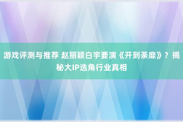 游戏评测与推荐 赵丽颖白宇要演《开到荼靡》？揭秘大IP选角行业真相