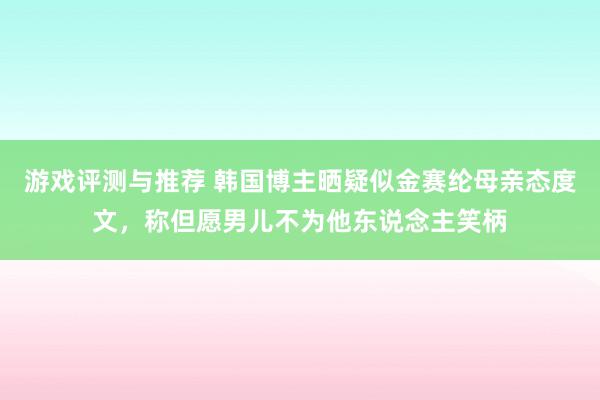 游戏评测与推荐 韩国博主晒疑似金赛纶母亲态度文，称但愿男儿不为他东说念主笑柄