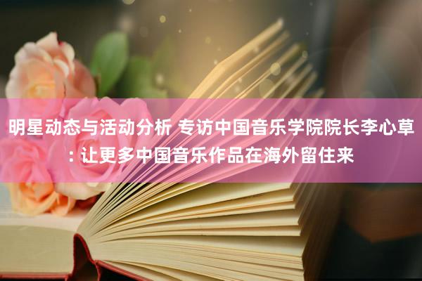 明星动态与活动分析 专访中国音乐学院院长李心草: 让更多中国音乐作品在海外留住来