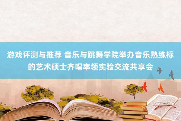 游戏评测与推荐 音乐与跳舞学院举办音乐熟练标的艺术硕士齐唱率领实验交流共享会