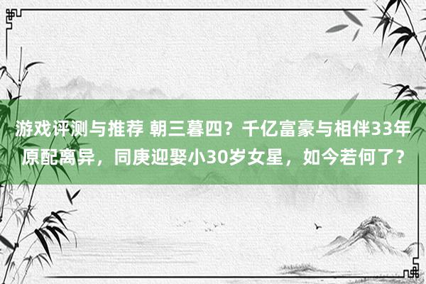 游戏评测与推荐 朝三暮四？千亿富豪与相伴33年原配离异，同庚迎娶小30岁女星，如今若何了？