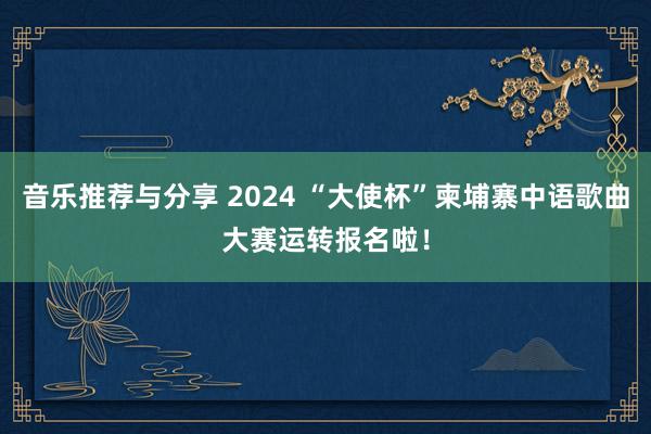 音乐推荐与分享 2024 “大使杯”柬埔寨中语歌曲大赛运转报名啦！