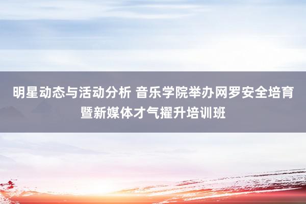 明星动态与活动分析 音乐学院举办网罗安全培育暨新媒体才气擢升培训班