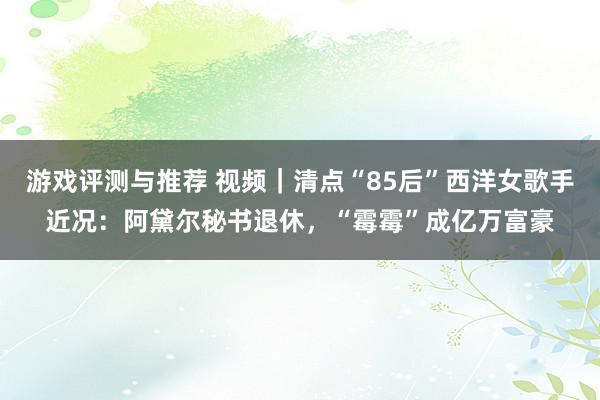 游戏评测与推荐 视频｜清点“85后”西洋女歌手近况：阿黛尔秘书退休，“霉霉”成亿万富豪