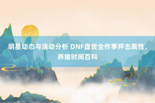 明星动态与活动分析 DNF盘货全作事抨击属性，养猪时间百科