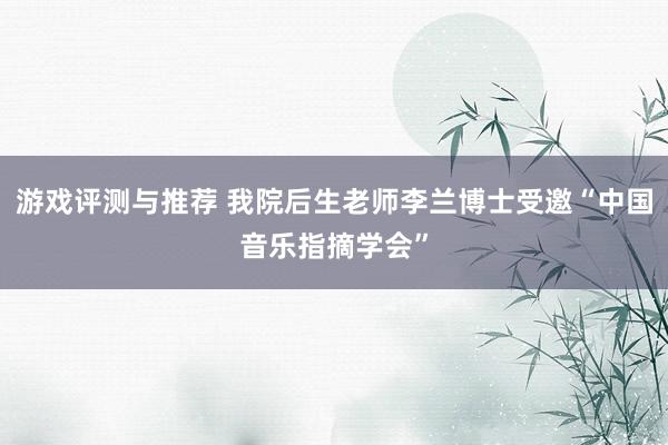 游戏评测与推荐 我院后生老师李兰博士受邀“中国音乐指摘学会”