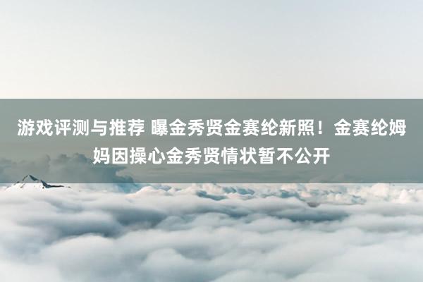 游戏评测与推荐 曝金秀贤金赛纶新照！金赛纶姆妈因操心金秀贤情状暂不公开