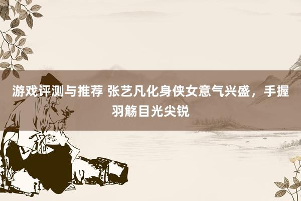 游戏评测与推荐 张艺凡化身侠女意气兴盛，手握羽觞目光尖锐