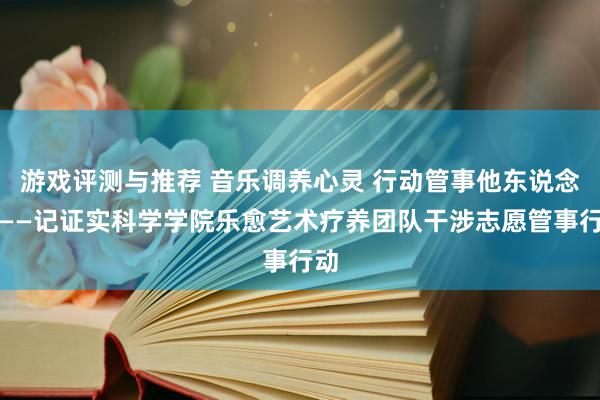 游戏评测与推荐 音乐调养心灵 行动管事他东说念主——记证实科学学院乐愈艺术疗养团队干涉志愿管事行动