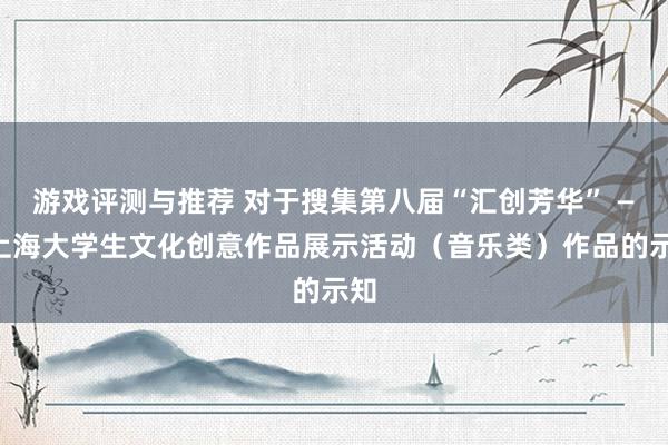 游戏评测与推荐 对于搜集第八届“汇创芳华” ——上海大学生文化创意作品展示活动（音乐类）作品的示知