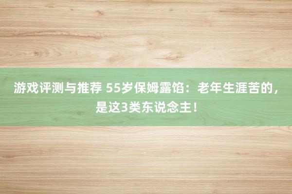 游戏评测与推荐 55岁保姆露馅：老年生涯苦的，是这3类东说念主！