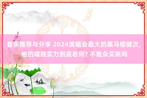 音乐推荐与分享 2024演唱会最大的黑马檀健次, 他的唱跳实力到底若何? 不雅众买账吗